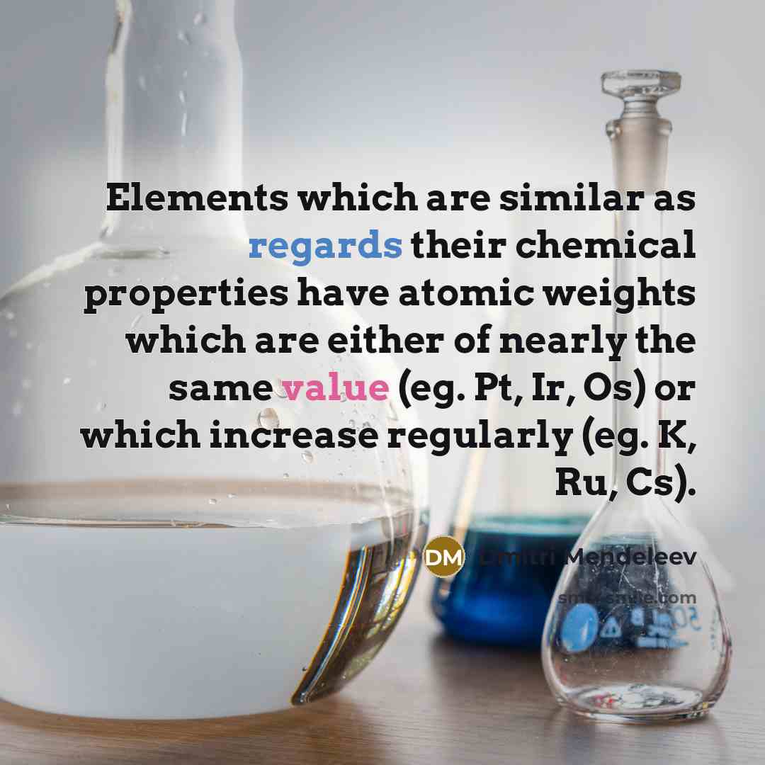 “Elements which are similar as regards their chemical properties have atomic weights which are either of nearly the same value (eg. Pt, Ir, Os) or which increase regularly (eg. K, Ru, Cs).” quote by Dmitri Mendeleev