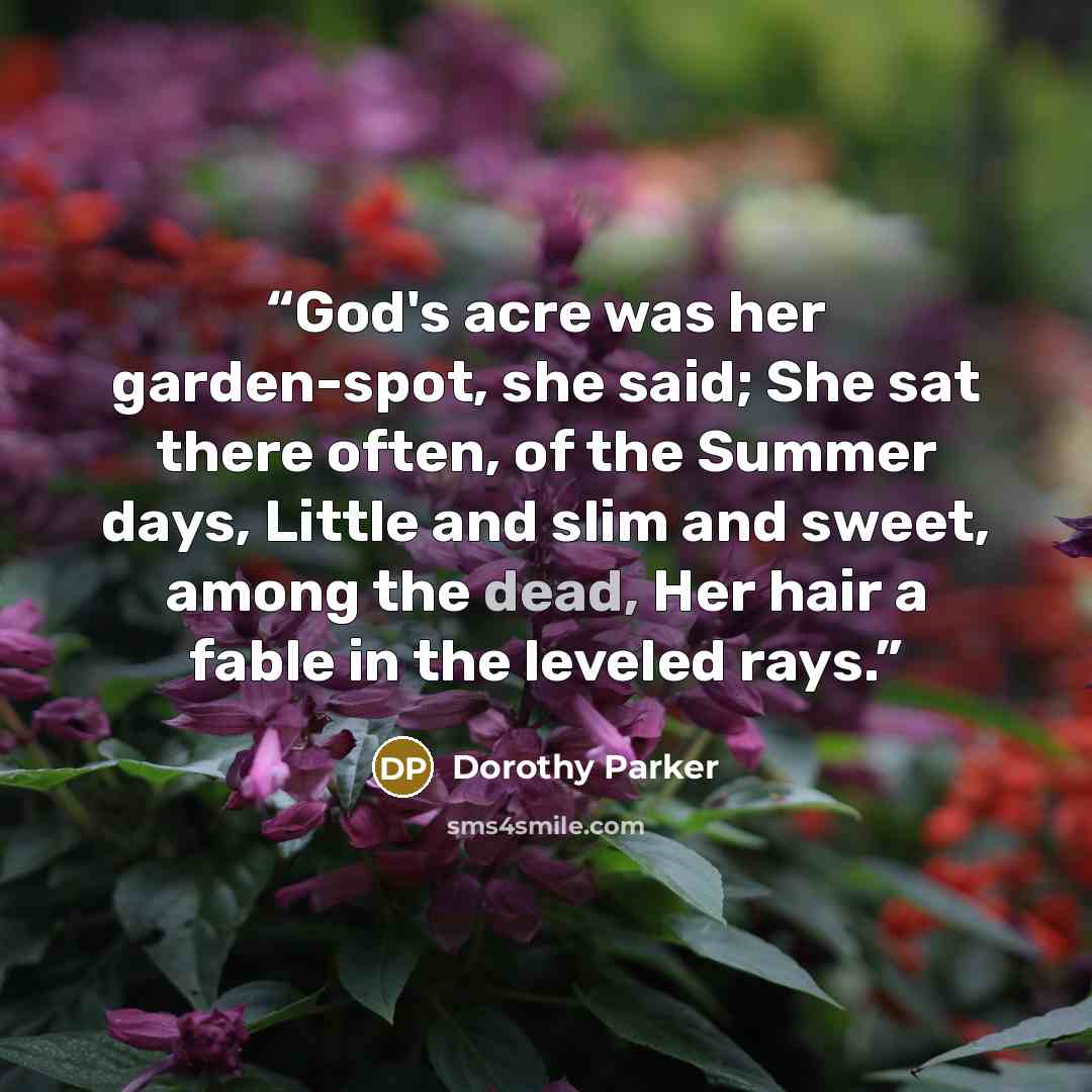 “God's acre was her garden-spot, she said; She sat there often, of the Summer days, Little and slim and sweet, among the dead, Her hair a fable in the leveled rays.” quote by Dorothy Parker