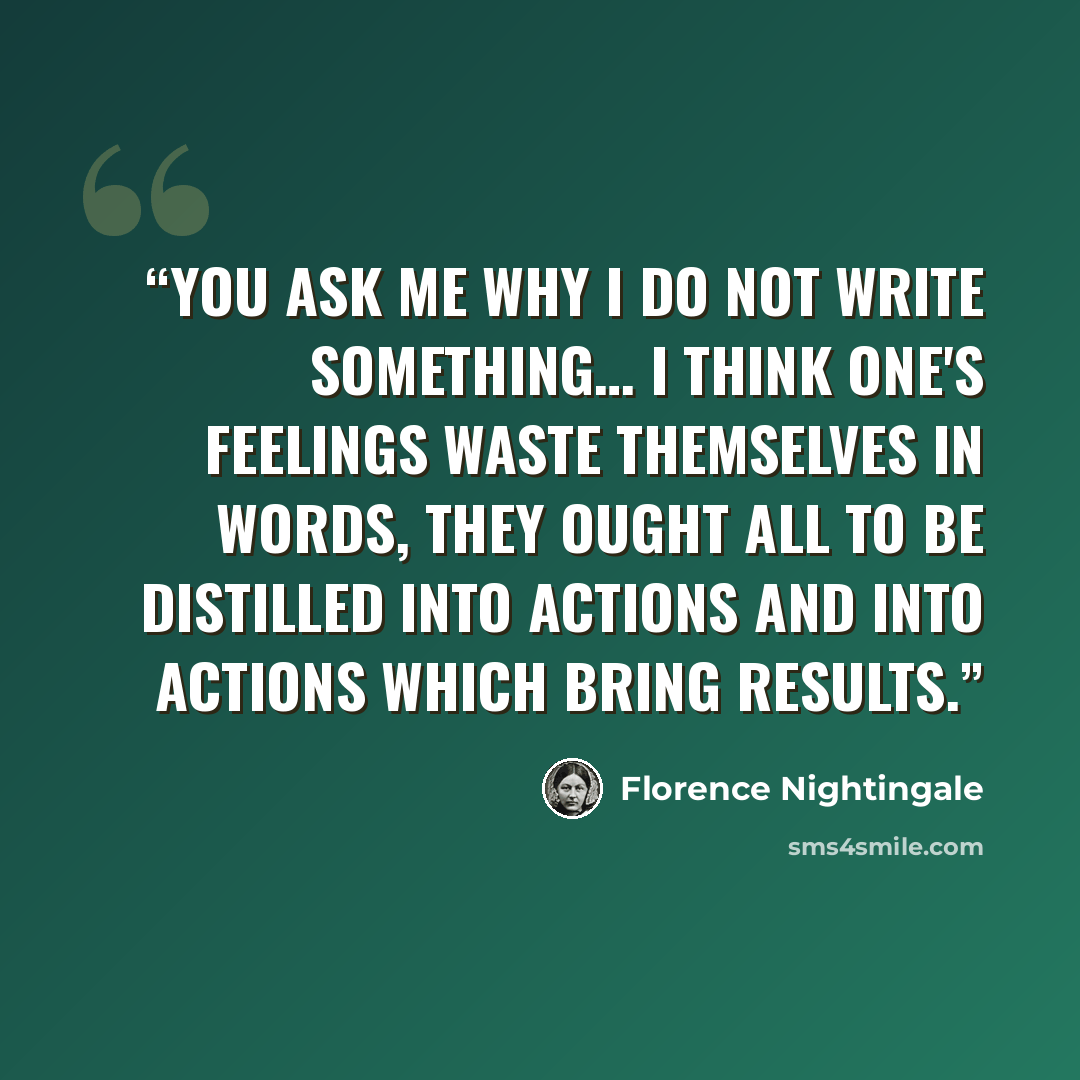 “You ask me why I do not write something… I think one's feelings waste themselves in words, they ought all to be distilled into actions and into actions which bring results.” quote by Florence Nightingale