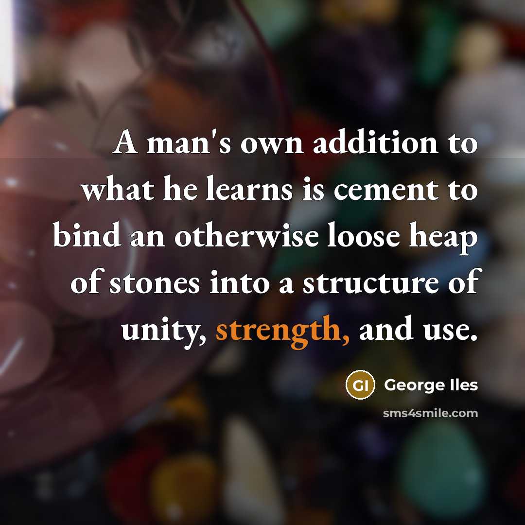 “A man's own addition to what he learns is cement to bind an otherwise loose heap of stones into a structure of unity, strength, and use.” quote by George Iles
