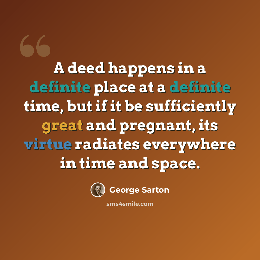 “A deed happens in a definite place at a definite time, but if it be sufficiently great and pregnant, its virtue radiates everywhere in time and space.” quote by George Sarton