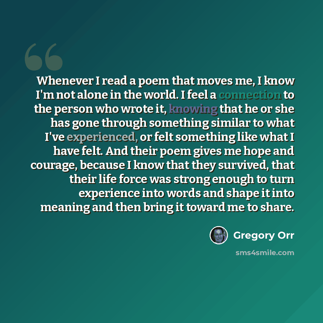 “Whenever I read a poem that moves me, I know I'm not alone in the world. I feel a connection to the person who wrote it, knowing that he or she has gone through something similar to what I've experienced, or felt something like what I have felt. And their poem gives me hope and courage, because I…” quote by Gregory Orr