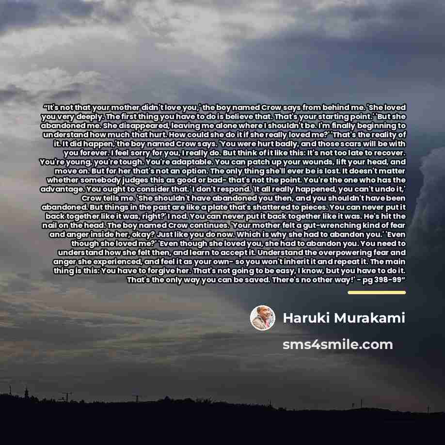 “It's not that your mother didn't love you,' the boy named Crow says from behind me. 'She loved you very deeply. The first thing you have to do is believe that. That's your starting point.' 'But she abandoned me. She disappeared, leaving me alone where I shouldn't be. I'm finally beginning to…” quote by Haruki Murakami