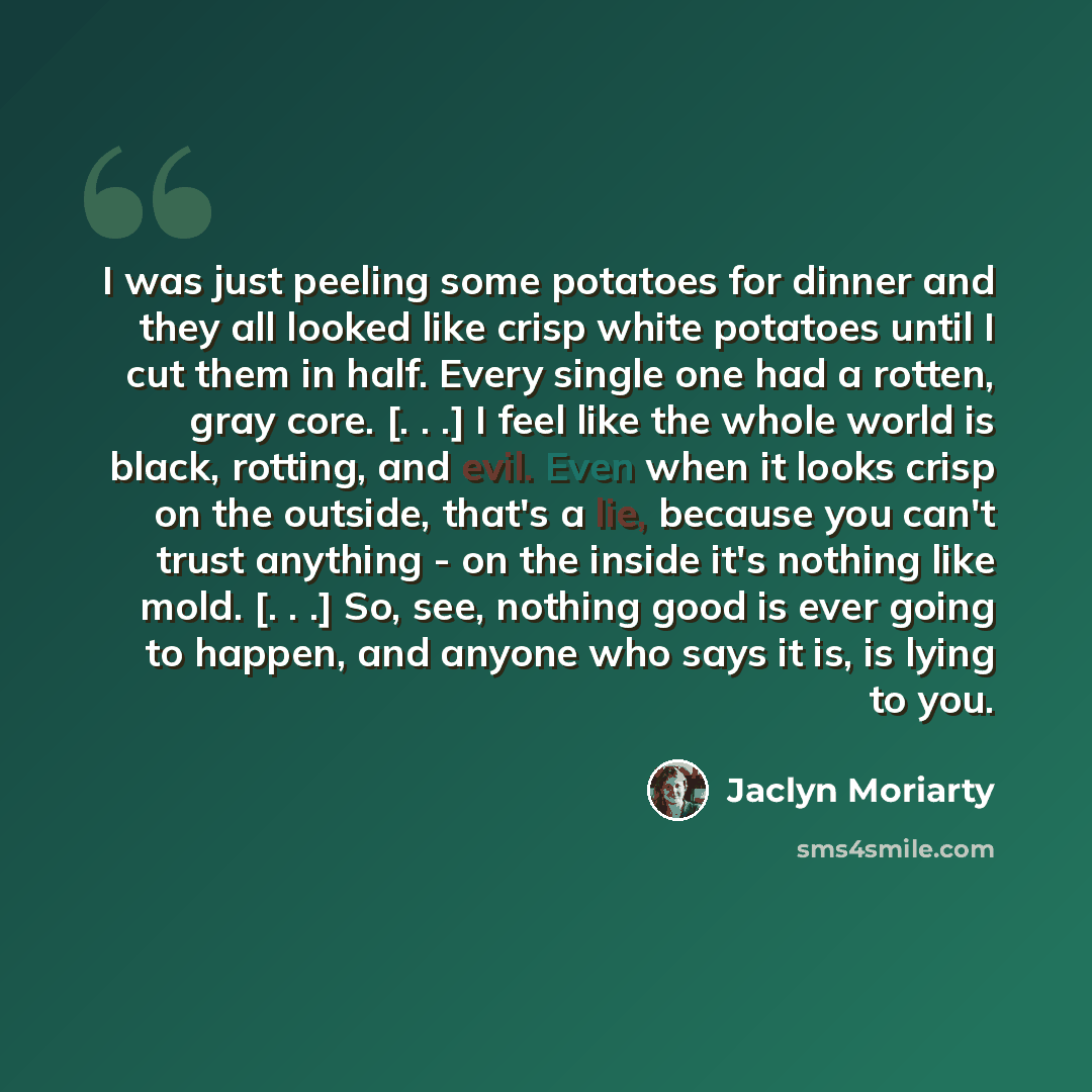 “I was just peeling some potatoes for dinner and they all looked like crisp white potatoes until I cut them in half. Every single one had a rotten, gray core. [. . .] I feel like the whole world is black, rotting, and evil. Even when it looks crisp on the outside, that's a lie, because you can't…” quote by Jaclyn Moriarty