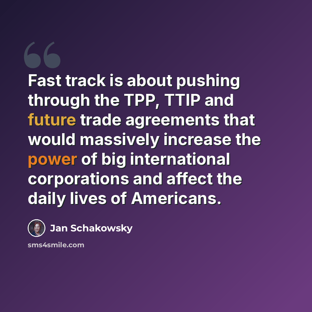 “Fast track is about pushing through the TPP, TTIP and future trade agreements that would massively increase the power of big international corporations and affect the daily lives of Americans.” quote by Jan Schakowsky