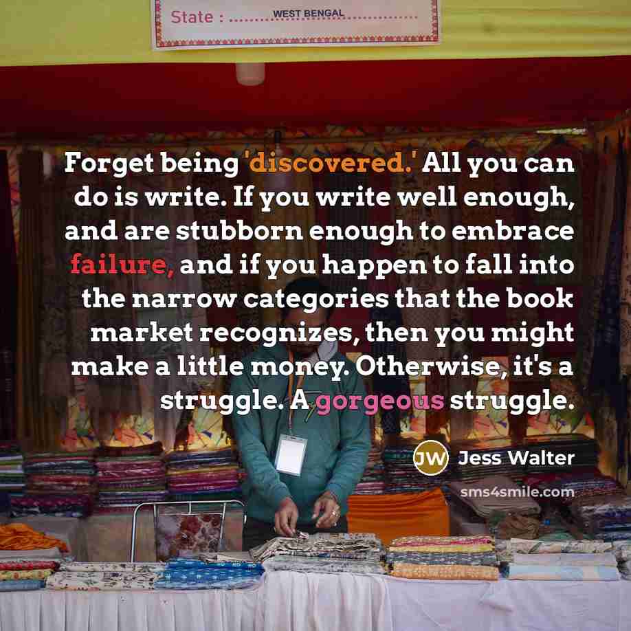 “Forget being 'discovered.' All you can do is write. If you write well enough, and are stubborn enough to embrace failure, and if you happen to fall into the narrow categories that the book market recognizes, then you might make a little money. Otherwise, it's a struggle. A gorgeous struggle.” quote by Jess Walter