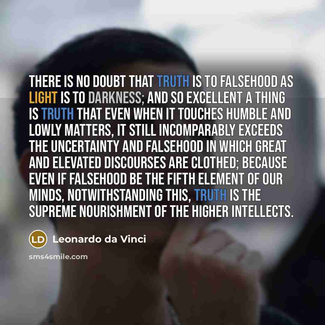 “There is no doubt that truth is to falsehood as light is to darkness; and so excellent a thing is truth that even when it touches humble and lowly matters, it still incomparably exceeds the uncertainty and falsehood in which great and elevated discourses are clothed; because even if falsehood be…” quote by Leonardo da Vinci