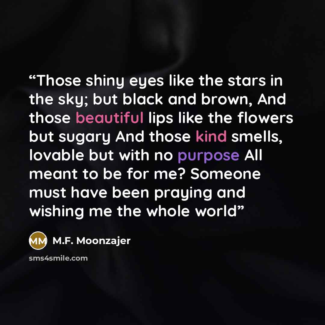 “Those shiny eyes like the stars in the sky; but black and brown, And those beautiful lips like the flowers but sugary And those kind smells, lovable but with no purpose All meant to be for me? Someone must have been praying and wishing me the whole world” quote by M.F. Moonzajer