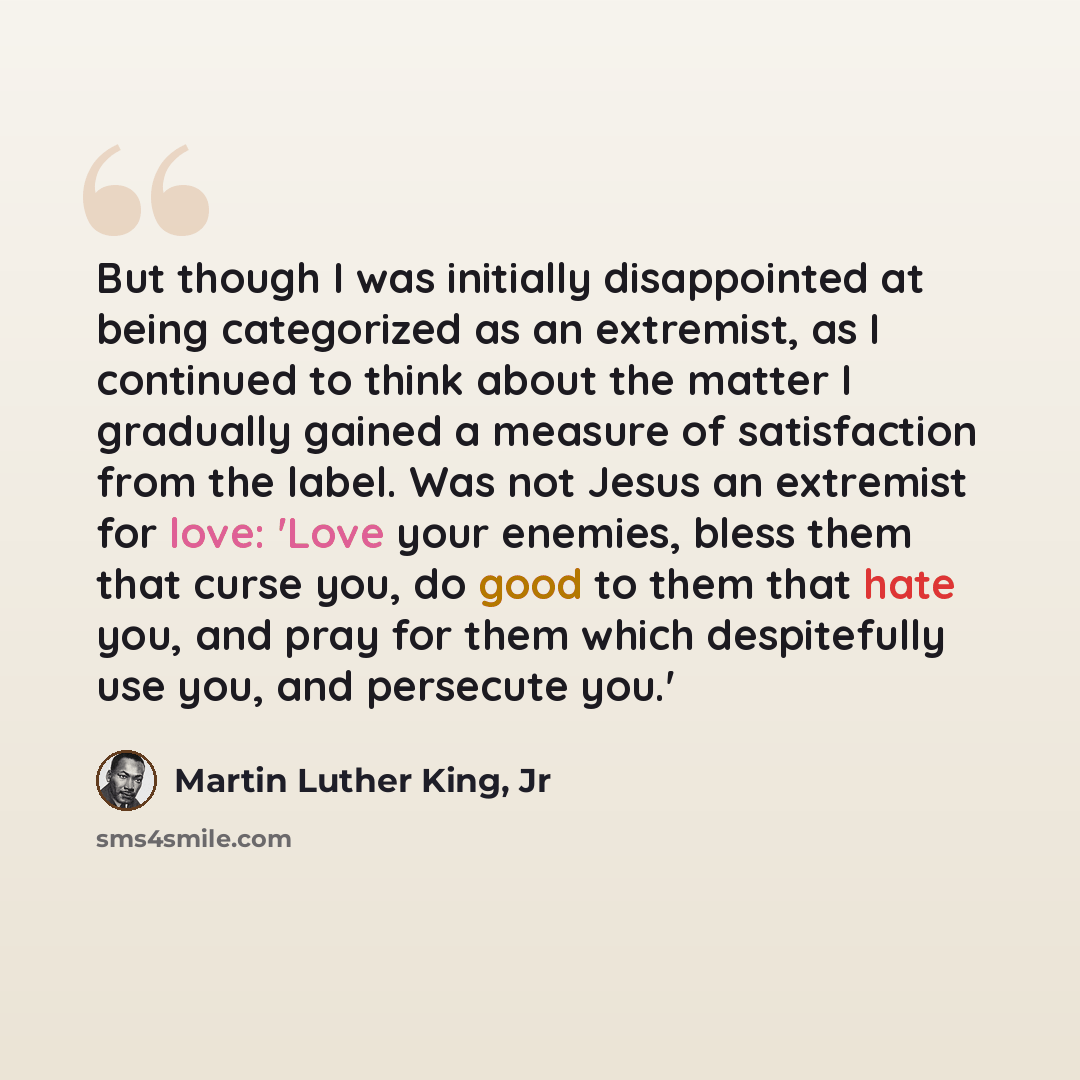 “But though I was initially disappointed at being categorized as an extremist, as I continued to think about the matter I gradually gained a measure of satisfaction from the label. Was not Jesus an extremist for love: 'Love your enemies, bless them that curse you, do good to them that hate you, and…” quote by Martin Luther King, Jr