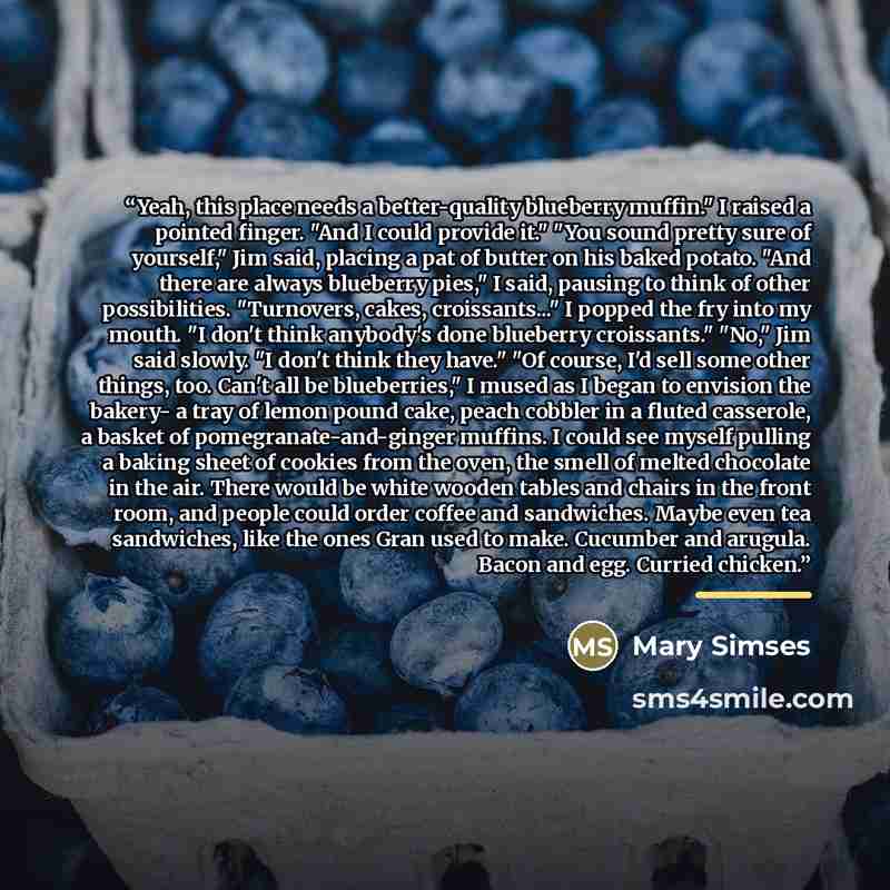 “Yeah, this place needs a better-quality blueberry muffin." I raised a pointed finger. "And I could provide it." "You sound pretty sure of yourself," Jim said, placing a pat of butter on his baked potato. "And there are always blueberry pies," I said, pausing to think of other possibilities…” quote by Mary Simses