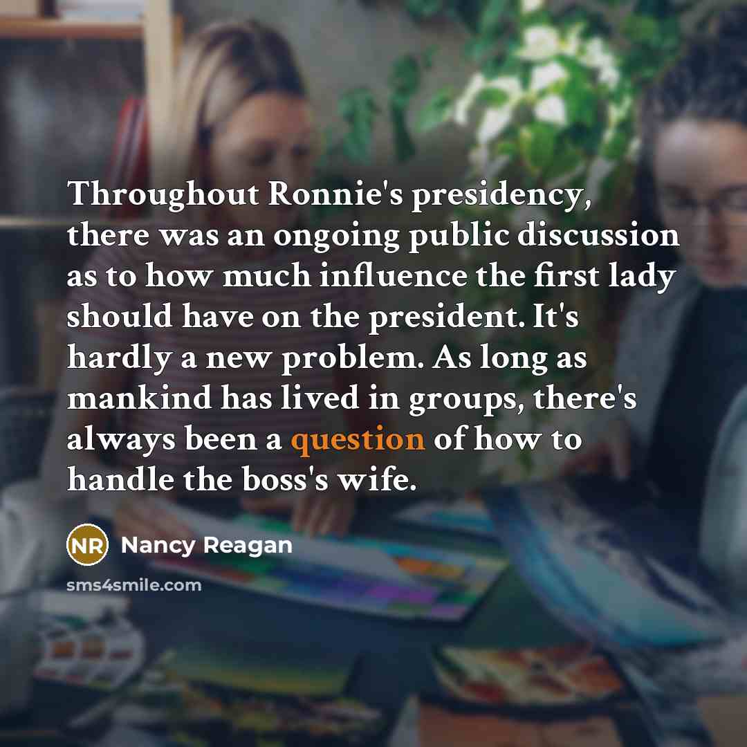 “Throughout Ronnie's presidency, there was an ongoing public discussion as to how much influence the first lady should have on the president. It's hardly a new problem. As long as mankind has lived in groups, there's always been a question of how to handle the boss's wife.” quote by Nancy Reagan
