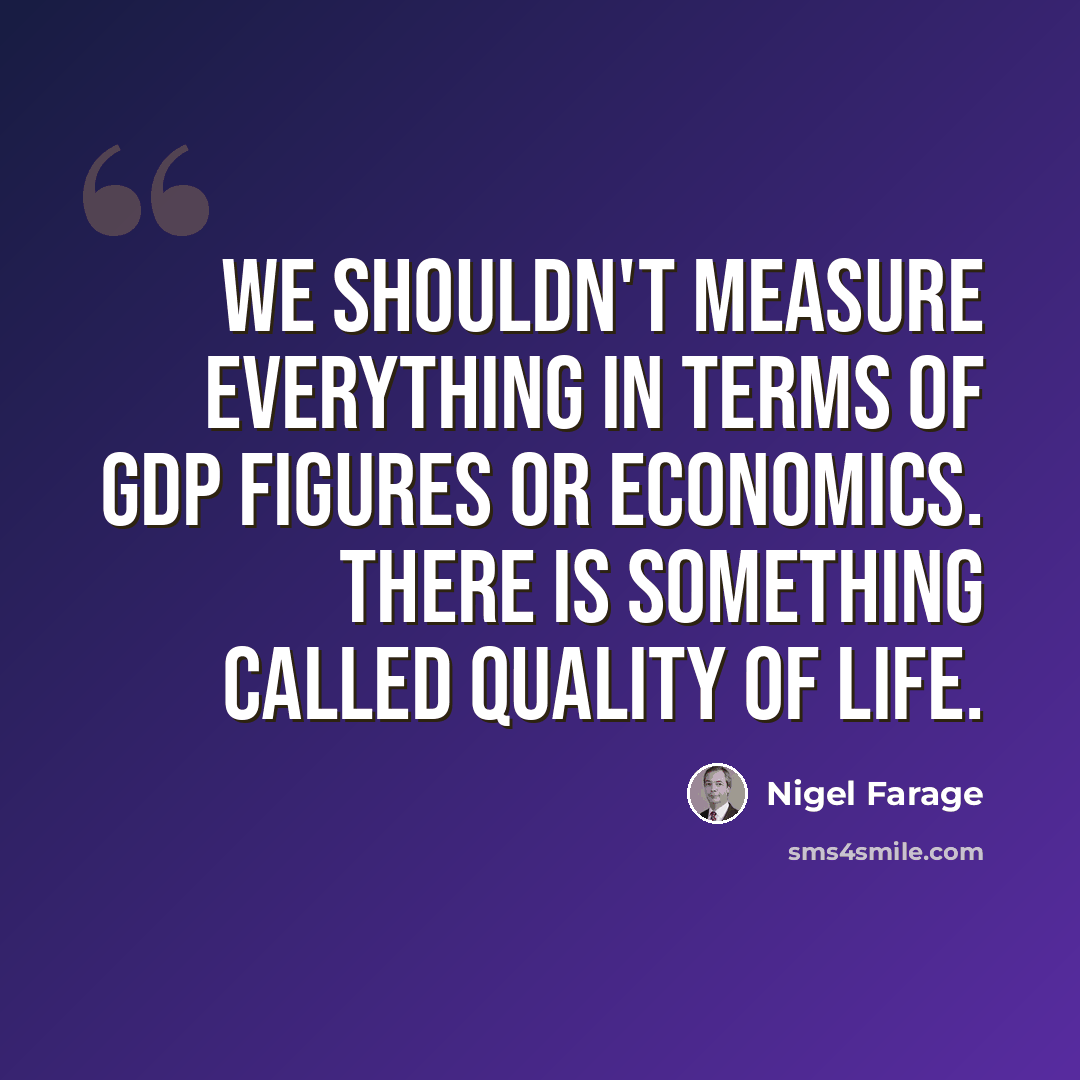 “We shouldn't measure everything in terms of GDP figures or economics. There is something called quality of life.” quote by Nigel Farage