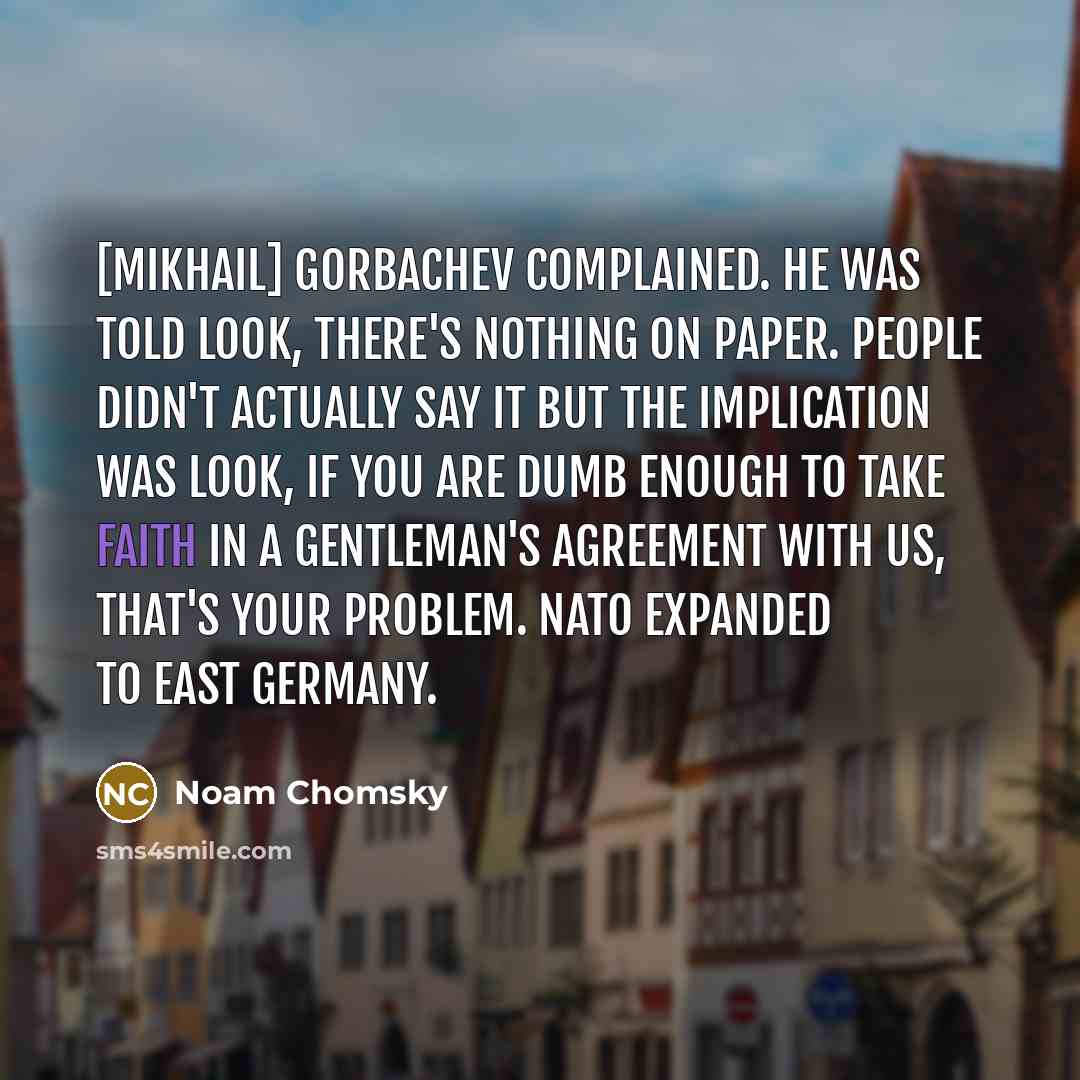 “[Mikhail] Gorbachev complained. He was told look, there's nothing on paper. People didn't actually say it but the implication was look, if you are dumb enough to take faith in a gentleman's agreement with us, that's your problem. NATO expanded to East Germany.” quote by Noam Chomsky