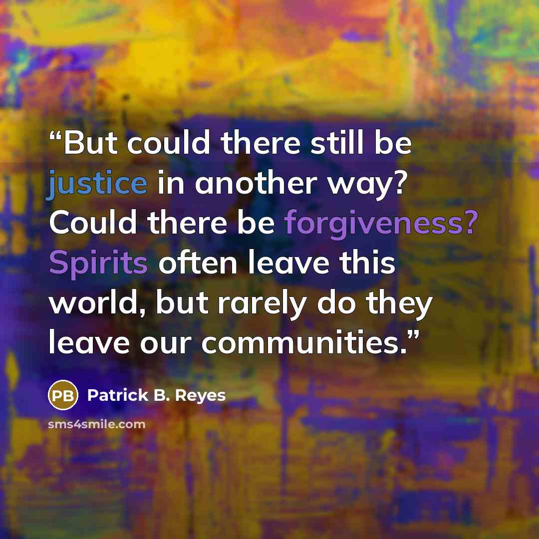 “But could there still be justice in another way? Could there be forgiveness? Spirits often leave this world, but rarely do they leave our communities.” quote by Patrick B. Reyes
