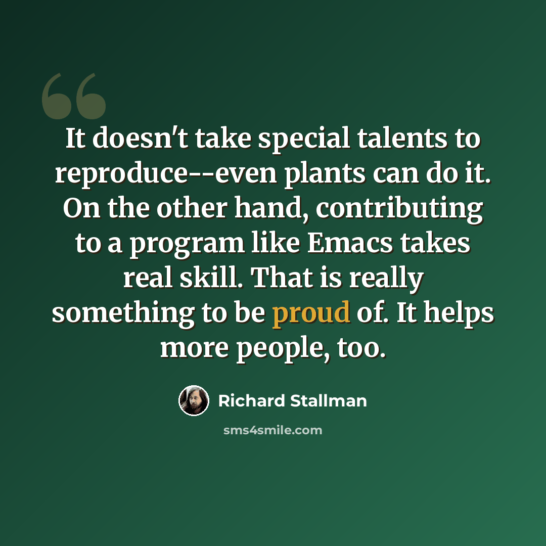 “It doesn't take special talents to reproduce--even plants can do it. On the other hand, contributing to a program like Emacs takes real skill. That is really something to be proud of. It helps more people, too.” quote by Richard Stallman
