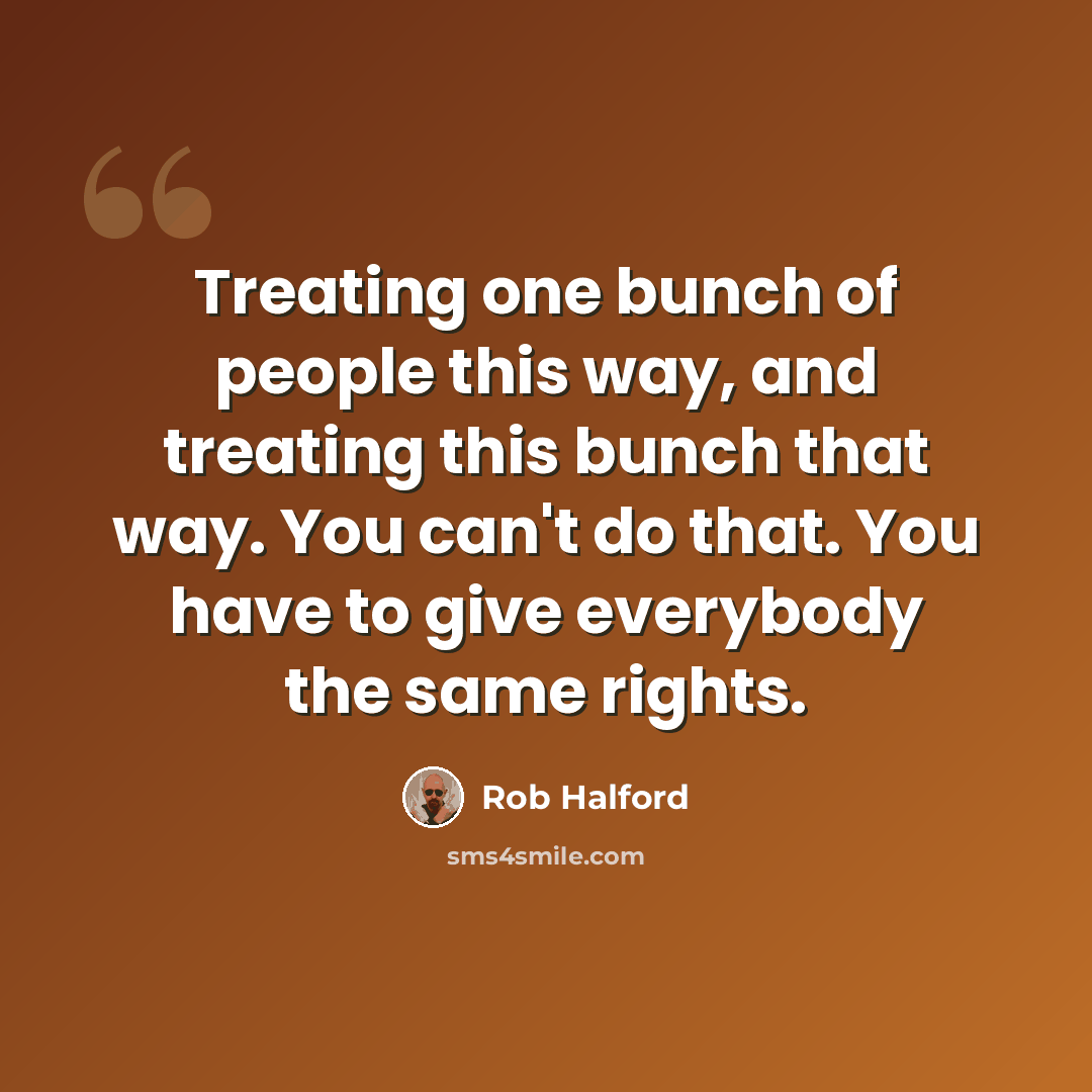“Treating one bunch of people this way, and treating this bunch that way. You can't do that. You have to give everybody the same rights.” quote by Rob Halford