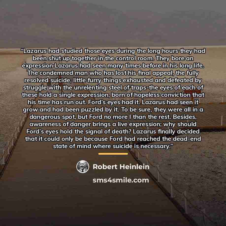 “Lazarus had studied those eyes during the long hours they had been shut up together in the control room. They bore an expression Lazarus had seen many times before in his long life. The condemned man who has lost his final appeal, the fully resolved suicide, little furry things exhausted and…” quote by Robert Heinlein