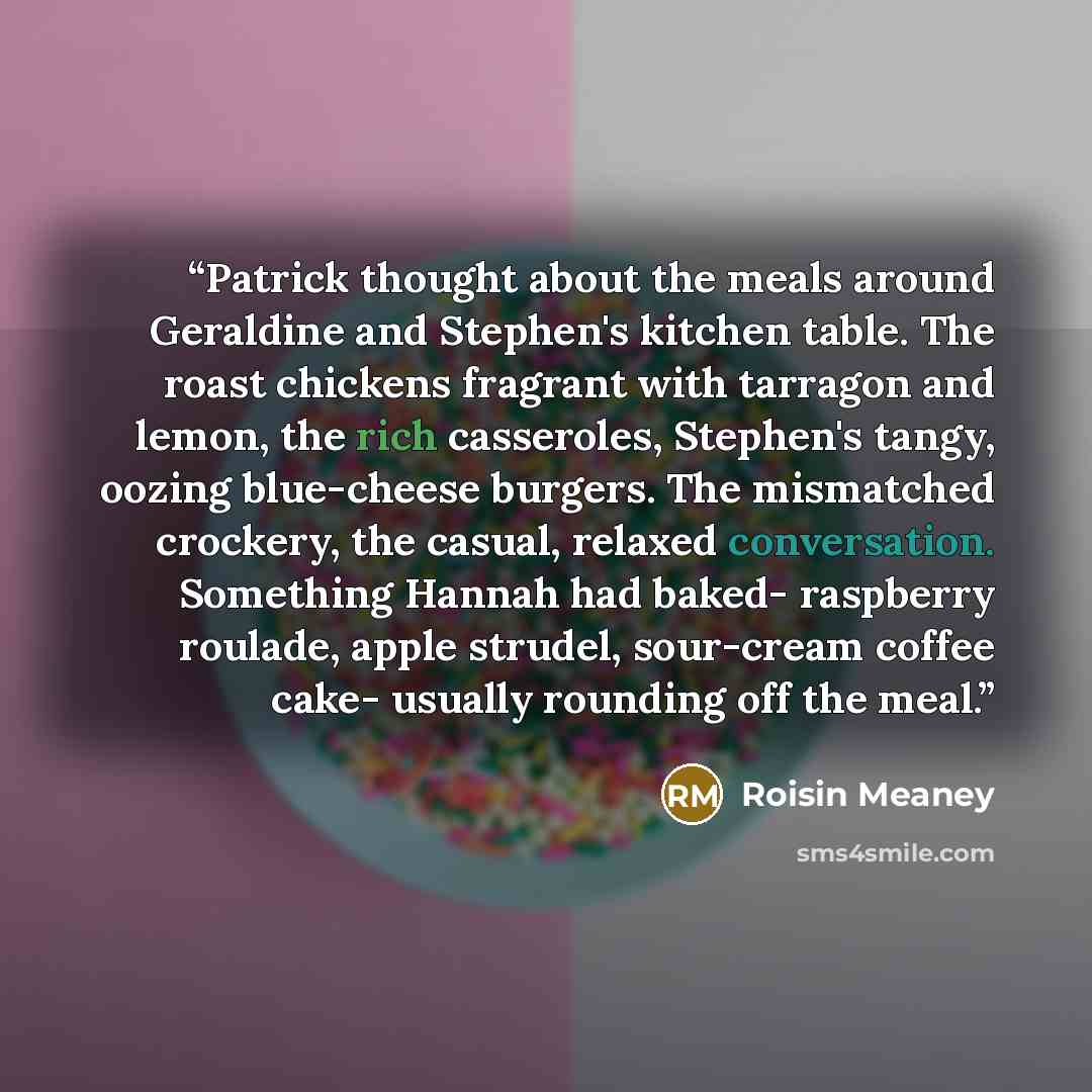 “Patrick thought about the meals around Geraldine and Stephen's kitchen table. The roast chickens fragrant with tarragon and lemon, the rich casseroles, Stephen's tangy, oozing blue-cheese burgers. The mismatched crockery, the casual, relaxed conversation. Something Hannah had baked- raspberry…” quote by Roisin Meaney