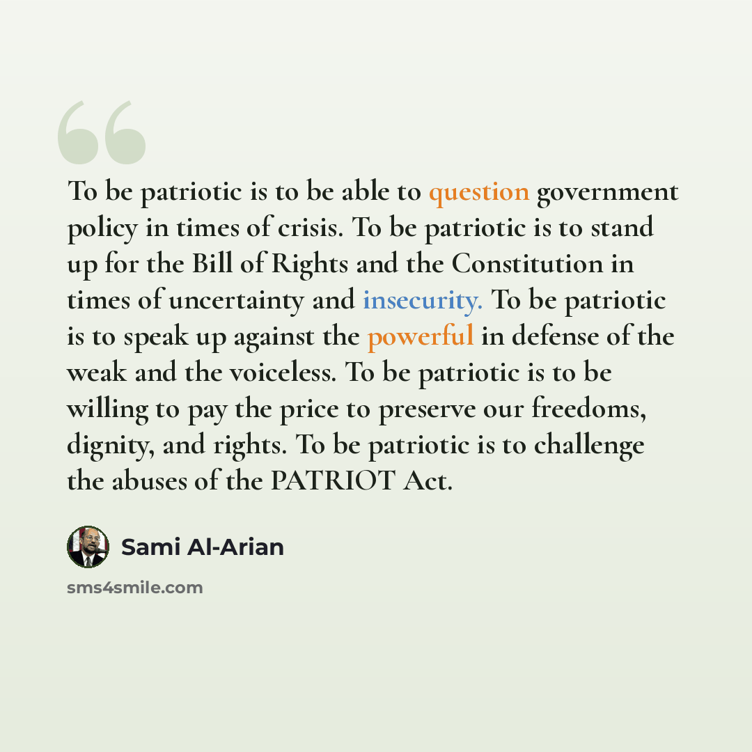 “To be patriotic is to be able to question government policy in times of crisis. To be patriotic is to stand up for the Bill of Rights and the Constitution in times of uncertainty and insecurity. To be patriotic is to speak up against the powerful in defense of the weak and the voiceless. To be…” quote by Sami Al-Arian