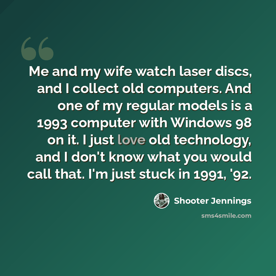 “Me and my wife watch laser discs, and I collect old computers. And one of my regular models is a 1993 computer with Windows 98 on it. I just love old technology, and I don't know what you would call that. I'm just stuck in 1991, '92.” quote by Shooter Jennings