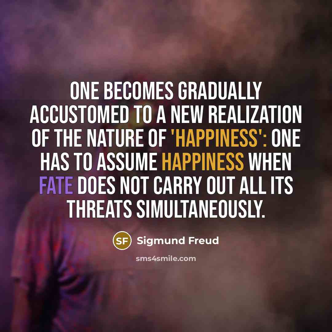 “One becomes gradually accustomed to a new realization of the nature of 'happiness': one has to assume happiness when Fate does not carry out all its threats simultaneously.” quote by Sigmund Freud
