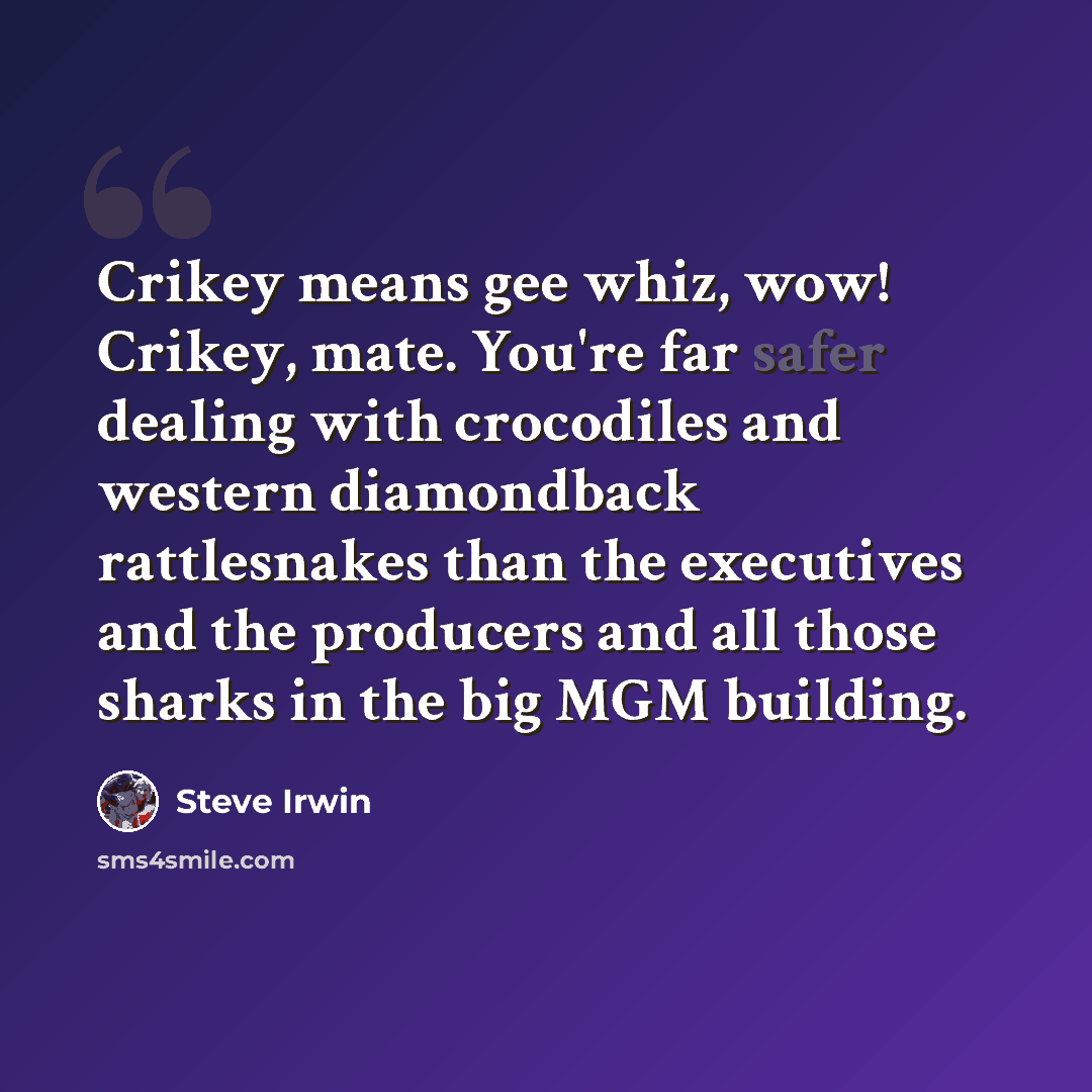 “Crikey means gee whiz, wow! Crikey, mate. You're far safer dealing with crocodiles and western diamondback rattlesnakes than the executives and the producers and all those sharks in the big MGM building.” quote by Steve Irwin