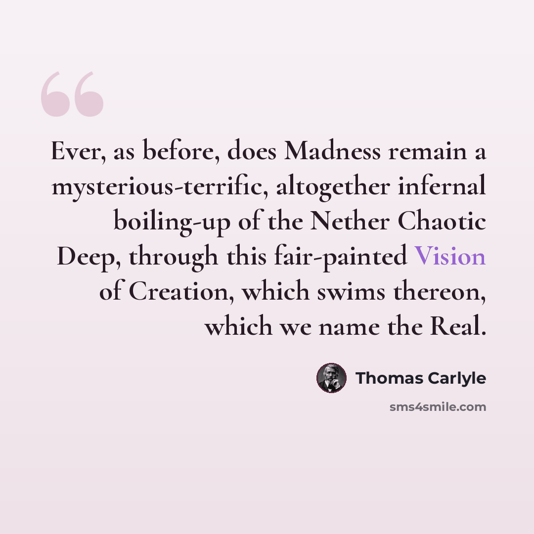 “Ever, as before, does Madness remain a mysterious-terrific, altogether infernal boiling-up of the Nether Chaotic Deep, through this fair-painted Vision of Creation, which swims thereon, which we name the Real.” quote by Thomas Carlyle