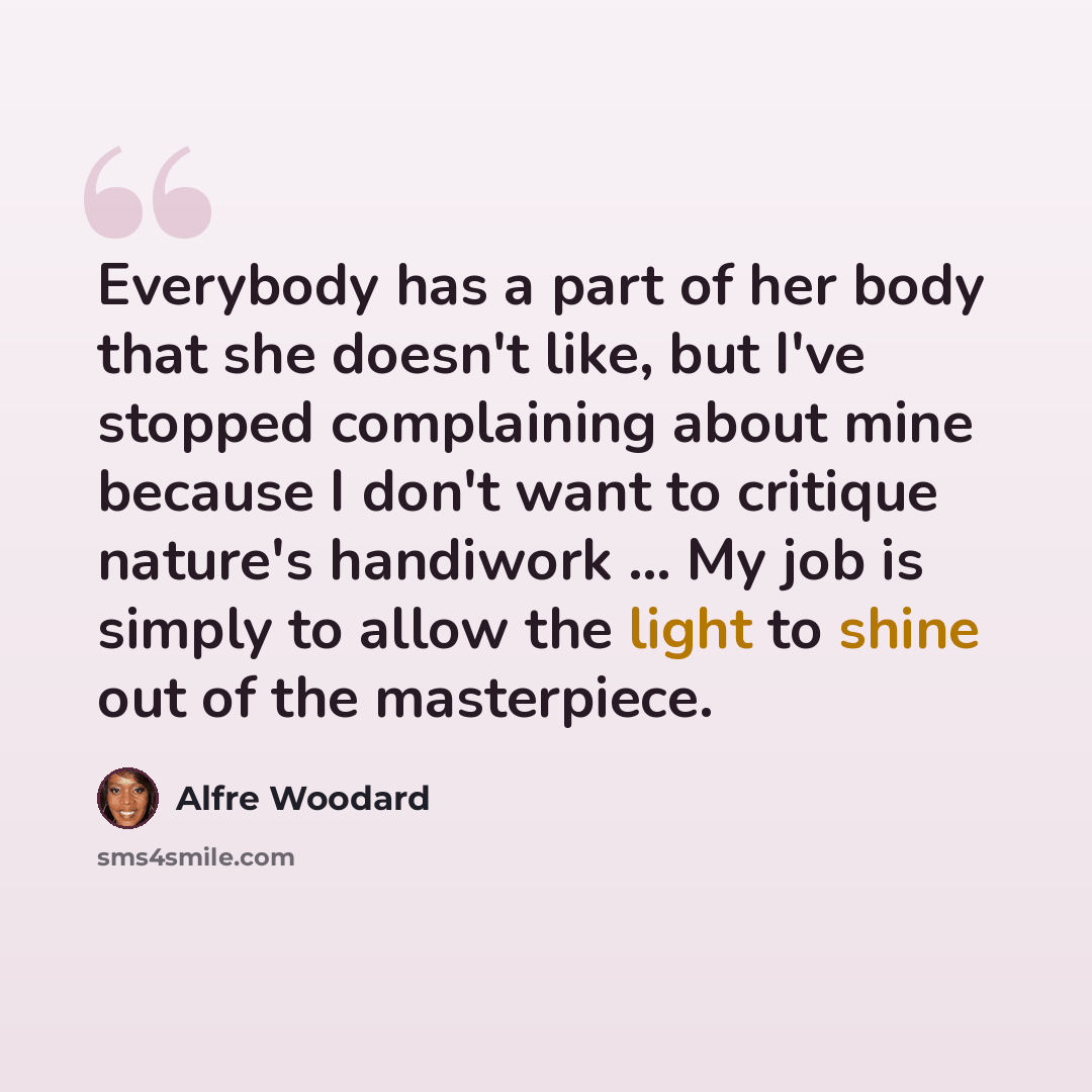 “Everybody has a part of her body that she doesn't like, but I've stopped complaining about mine because I don't want to critique nature's handiwork ... My job is simply to allow the light to shine out of the masterpiece.” quote by Alfre Woodard