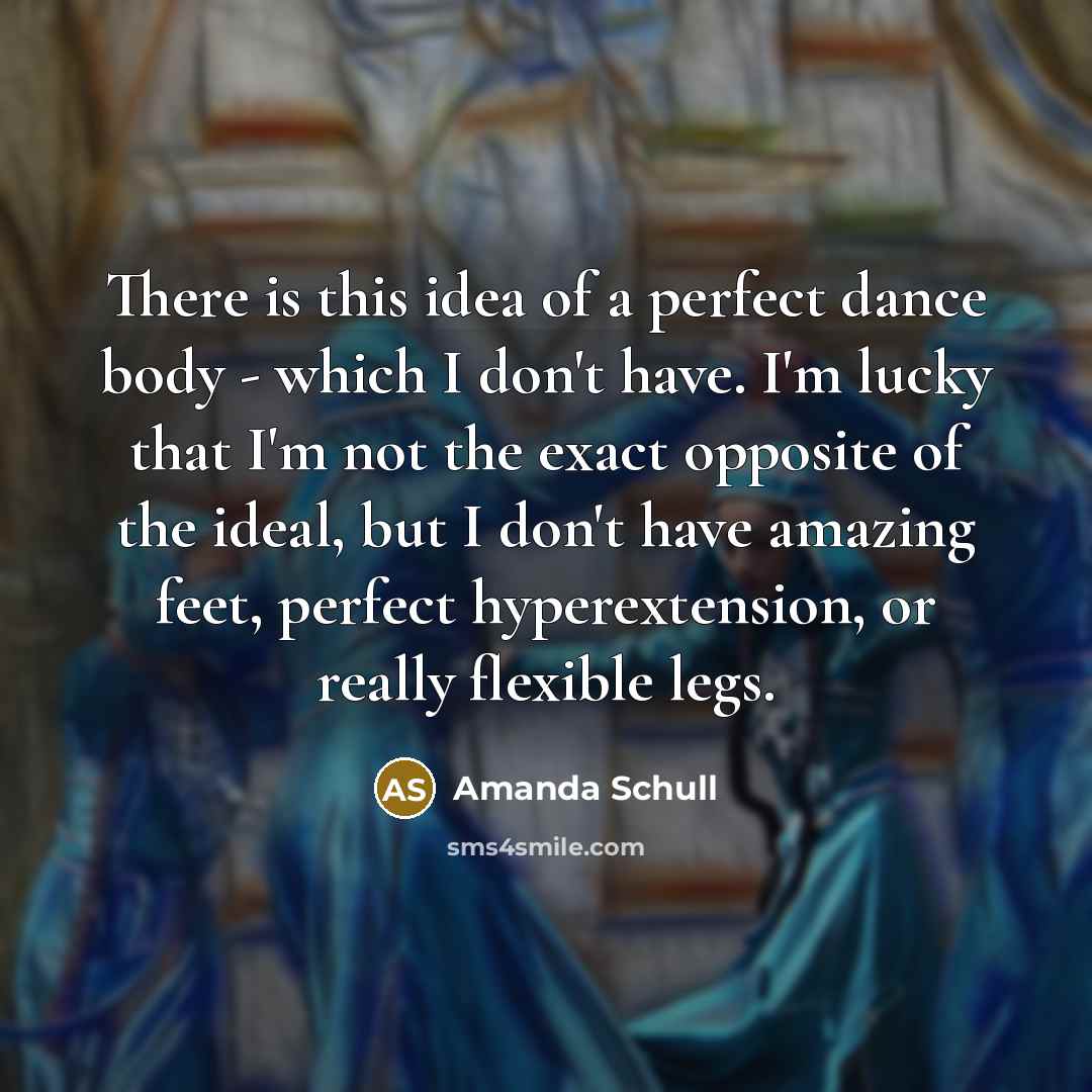 “There is this idea of a perfect dance body - which I don't have. I'm lucky that I'm not the exact opposite of the ideal, but I don't have amazing feet, perfect hyperextension, or really flexible legs.” quote by Amanda Schull