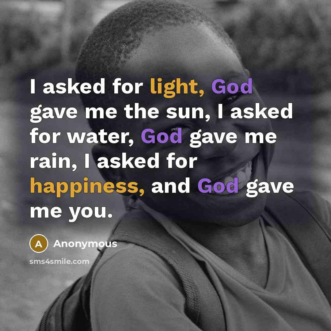 “I asked for light, God gave me the sun, I asked for water, God gave me rain, I asked for happiness, and God gave me you.” quote by Anonymous