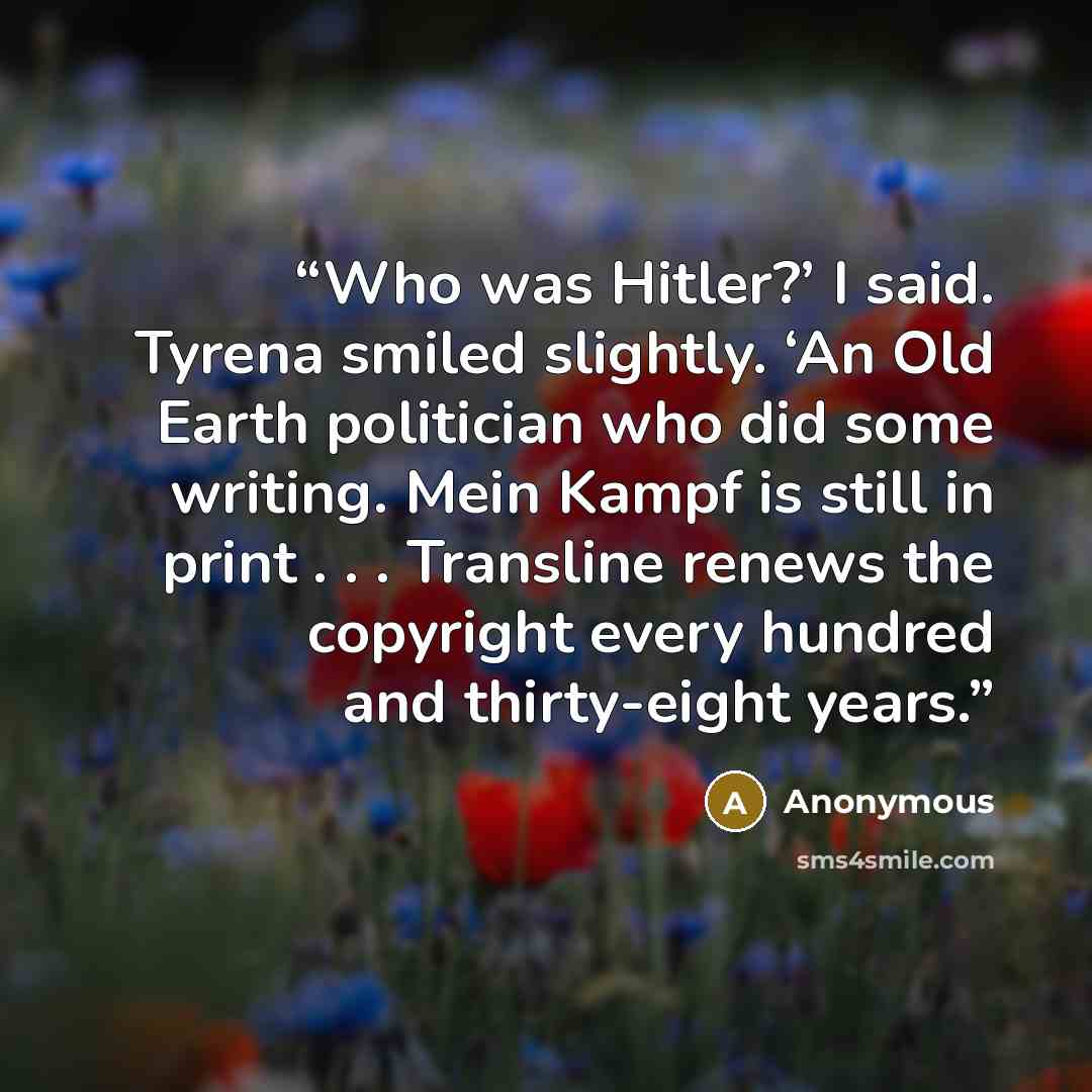 “Who was Hitler?’ I said. Tyrena smiled slightly. ‘An Old Earth politician who did some writing. Mein Kampf is still in print . . . Transline renews the copyright every hundred and thirty-eight years.” quote by Anonymous