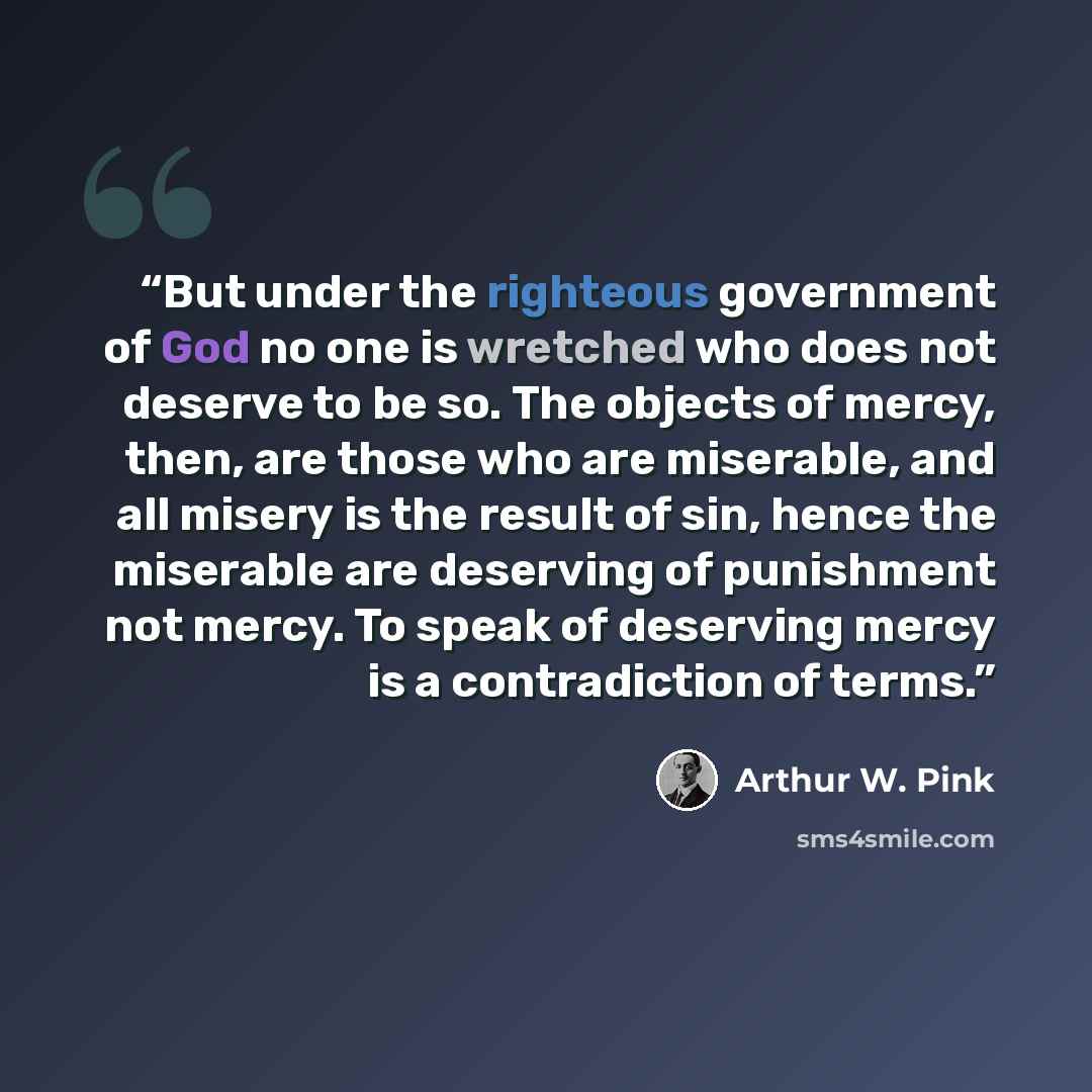 “But under the righteous government of God no one is wretched who does not deserve to be so. The objects of mercy, then, are those who are miserable, and all misery is the result of sin, hence the miserable are deserving of punishment not mercy. To speak of deserving mercy is a contradiction of…” quote by Arthur W. Pink