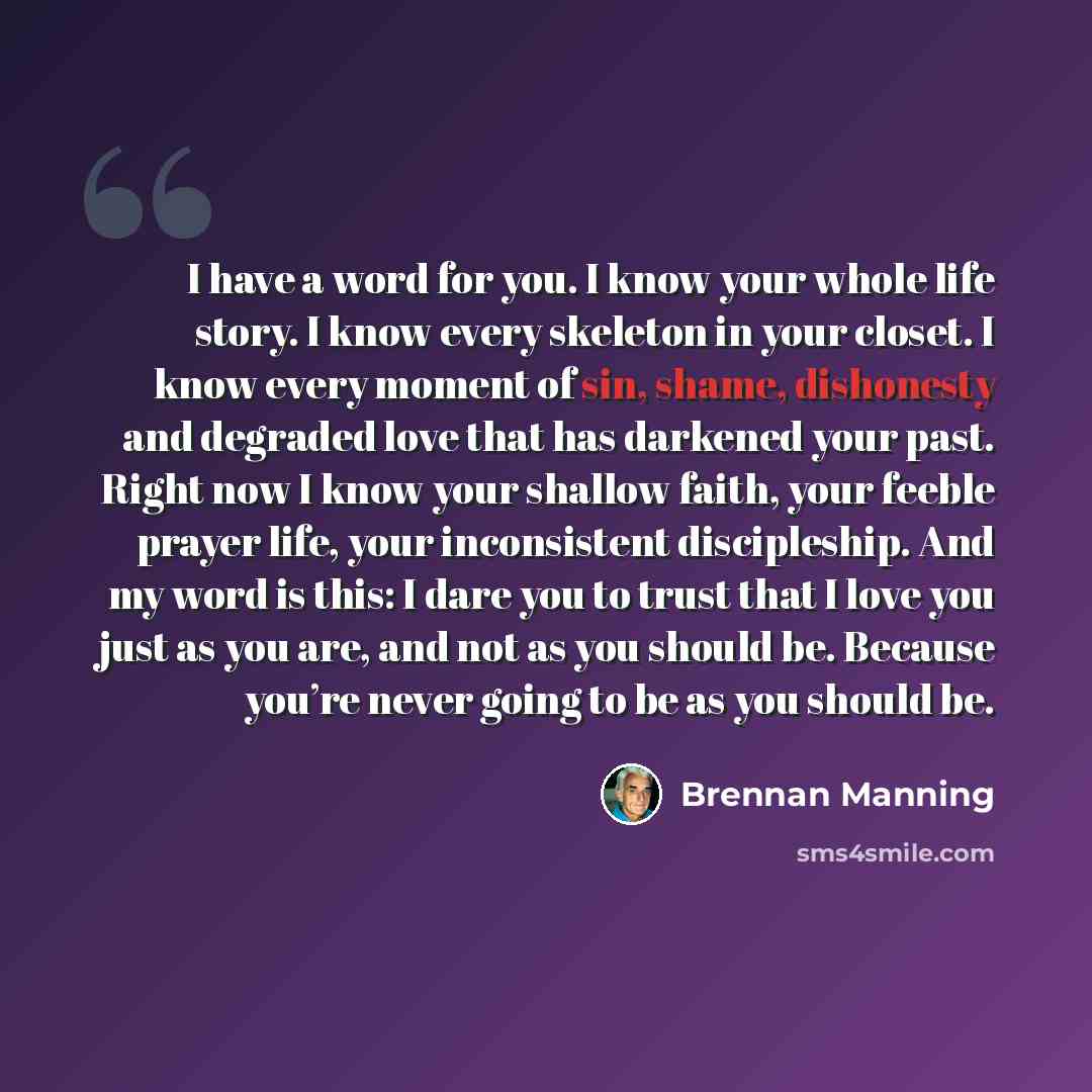 “I have a word for you. I know your whole life story. I know every skeleton in your closet. I know every moment of sin, shame, dishonesty and degraded love that has darkened your past. Right now I know your shallow faith, your feeble prayer life, your inconsistent discipleship. And my word is this…” quote by Brennan Manning