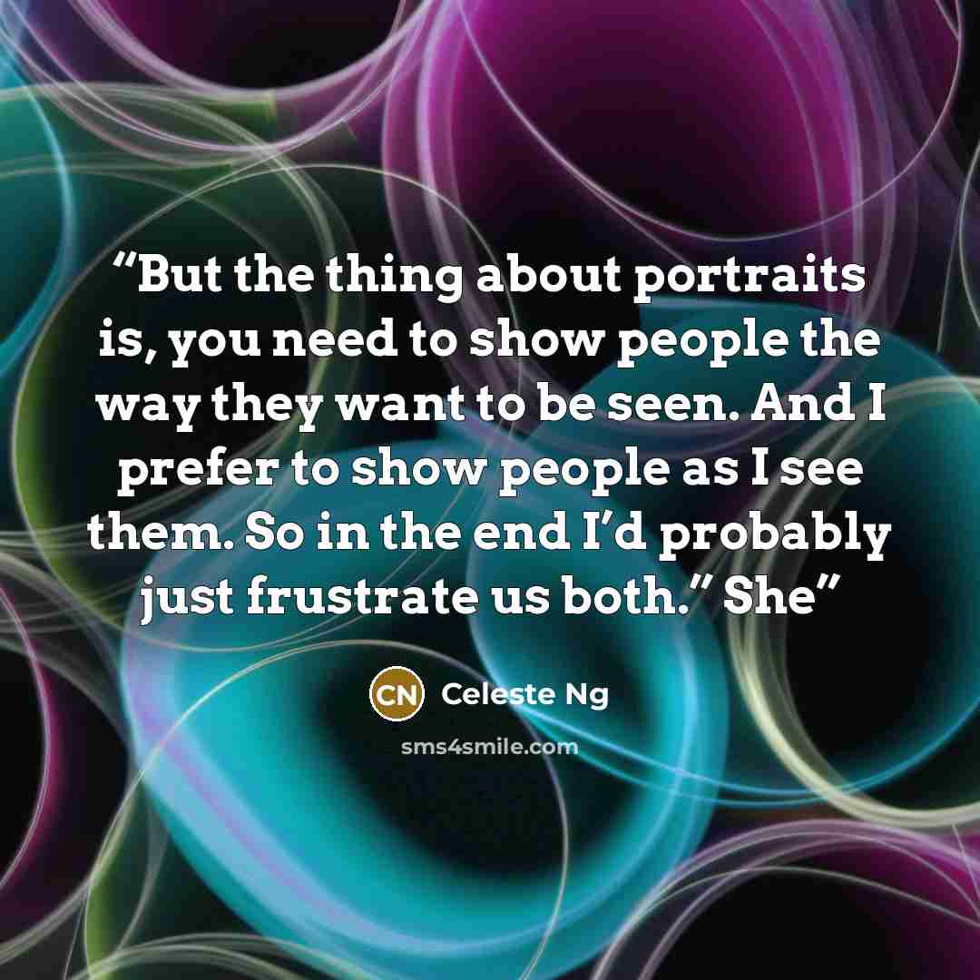 “But the thing about portraits is, you need to show people the way they want to be seen. And I prefer to show people as I see them. So in the end I’d probably just frustrate us both.” She” quote by Celeste Ng