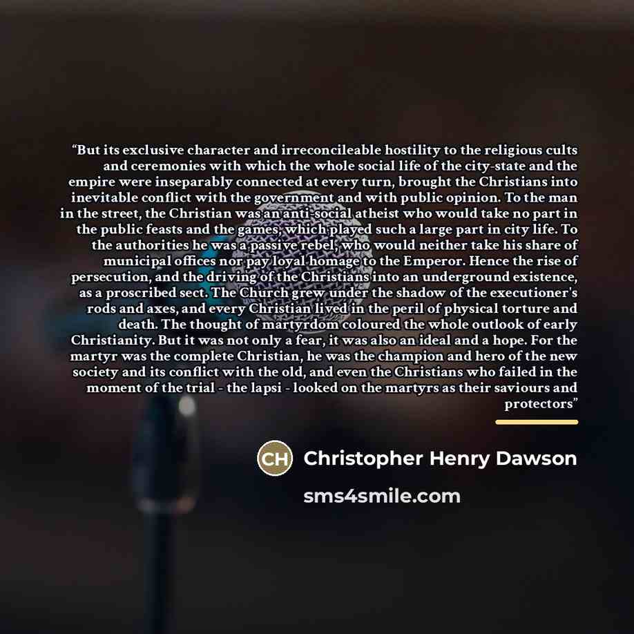 “But its exclusive character and irreconcileable hostility to the religious cults and ceremonies with which the whole social life of the city-state and the empire were inseparably connected at every turn, brought the Christians into inevitable conflict with the government and with public opinion…” quote by Christopher Henry Dawson
