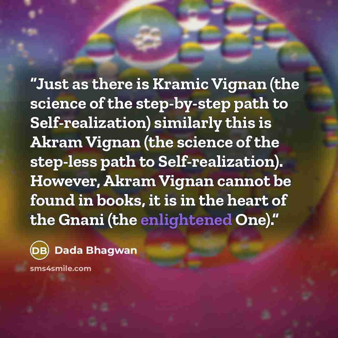 “Just as there is Kramic Vignan (the science of the step-by-step path to Self-realization) similarly this is Akram Vignan (the science of the step-less path to Self-realization). However, Akram Vignan cannot be found in books, it is in the heart of the Gnani (the enlightened One).” quote by Dada Bhagwan