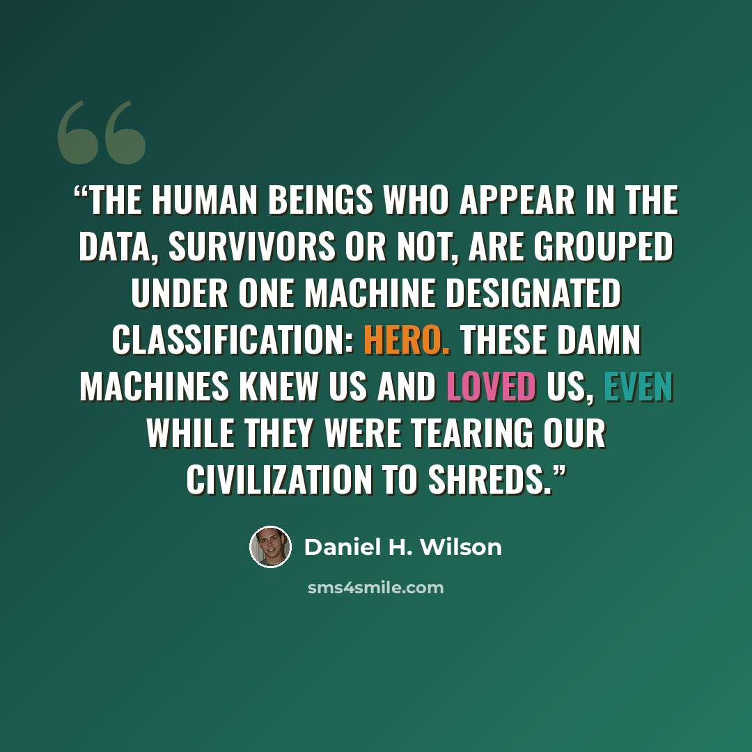 “The human beings who appear in the data, survivors or not, are grouped under one machine designated classification: Hero. These damn machines knew us and loved us, even while they were tearing our civilization to shreds.” quote by Daniel H. Wilson