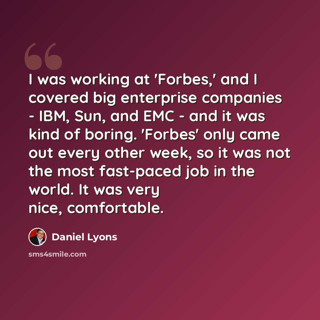 “I was working at 'Forbes,' and I covered big enterprise companies - IBM, Sun, and EMC - and it was kind of boring. 'Forbes' only came out every other week, so it was not the most fast-paced job in the world. It was very nice, comfortable.” quote by Daniel Lyons