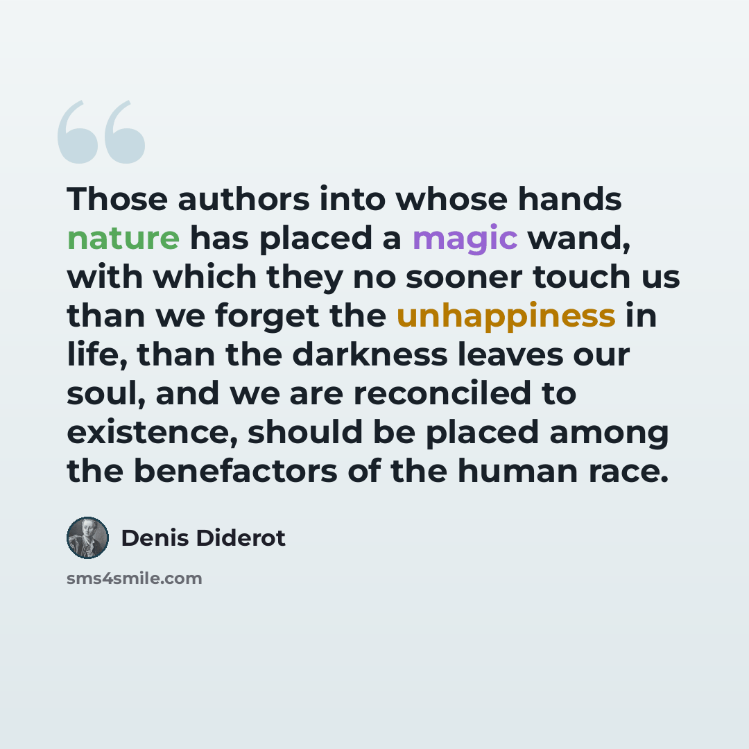 “Those authors into whose hands nature has placed a magic wand, with which they no sooner touch us than we forget the unhappiness in life, than the darkness leaves our soul, and we are reconciled to existence, should be placed among the benefactors of the human race.” quote by Denis Diderot