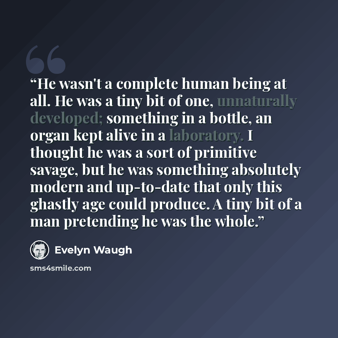 “He wasn't a complete human being at all. He was a tiny bit of one, unnaturally developed; something in a bottle, an organ kept alive in a laboratory. I thought he was a sort of primitive savage, but he was something absolutely modern and up-to-date that only this ghastly age could produce. A tiny…” quote by Evelyn Waugh
