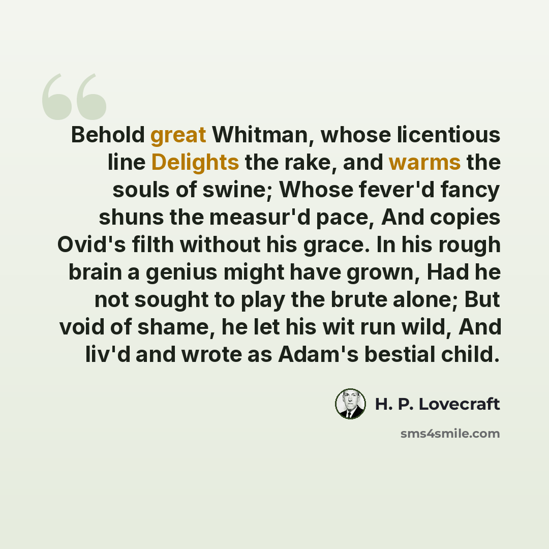 “Behold great Whitman, whose licentious line Delights the rake, and warms the souls of swine; Whose fever'd fancy shuns the measur'd pace, And copies Ovid's filth without his grace. In his rough brain a genius might have grown, Had he not sought to play the brute alone; But void of shame, he let…” quote by H. P. Lovecraft