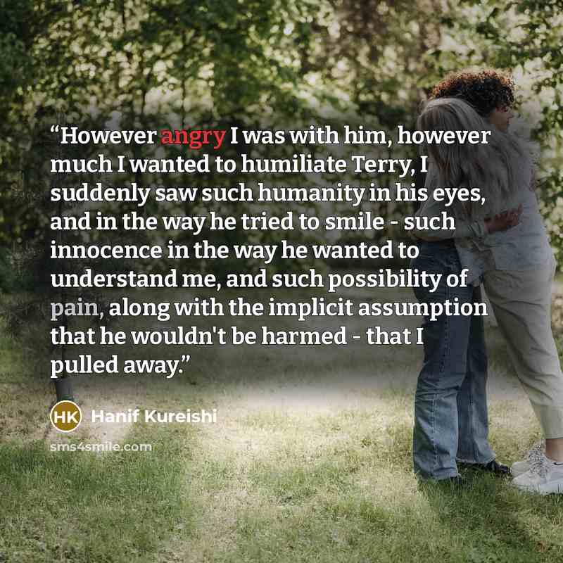 “However angry I was with him, however much I wanted to humiliate Terry, I suddenly saw such humanity in his eyes, and in the way he tried to smile - such innocence in the way he wanted to understand me, and such possibility of pain, along with the implicit assumption that he wouldn't be harmed…” quote by Hanif Kureishi