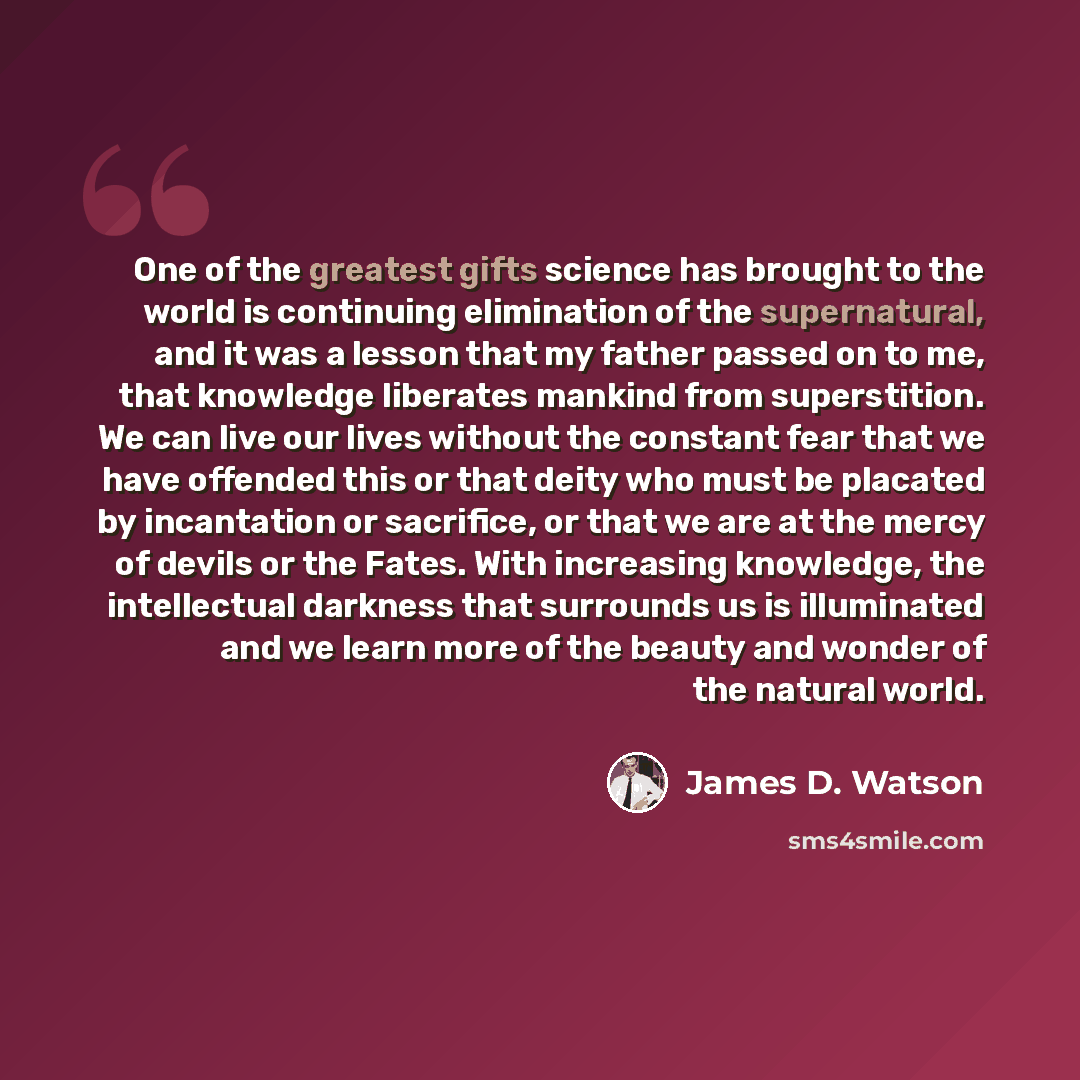 “One of the greatest gifts science has brought to the world is continuing elimination of the supernatural, and it was a lesson that my father passed on to me, that knowledge liberates mankind from superstition. We can live our lives without the constant fear that we have offended this or that deity…” quote by James D. Watson