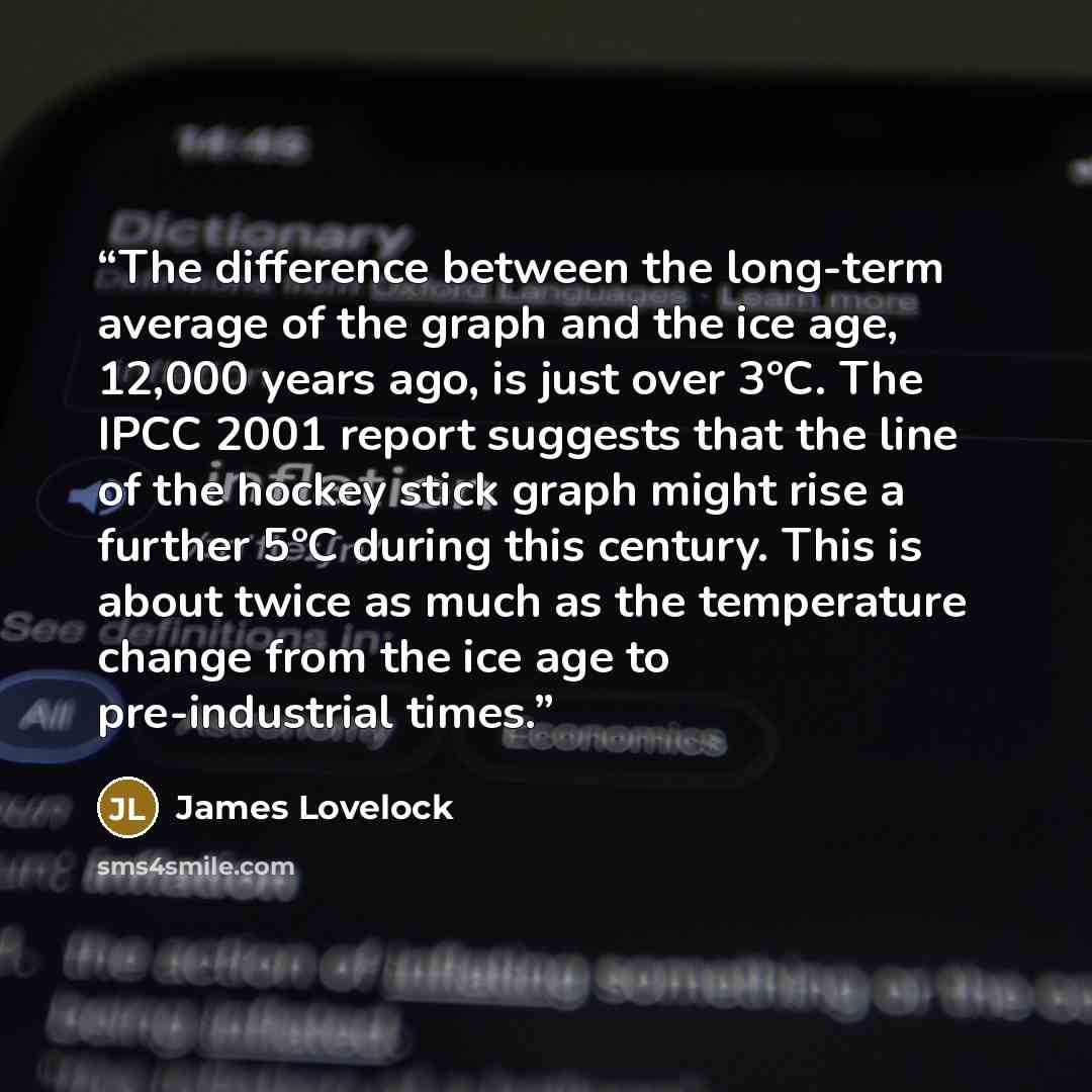 “The difference between the long-term average of the graph and the ice age, 12,000 years ago, is just over 3°C. The IPCC 2001 report suggests that the line of the hockey stick graph might rise a further 5°C during this century. This is about twice as much as the temperature change from the ice age…” quote by James Lovelock
