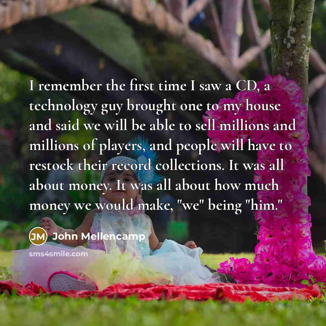 “I remember the first time I saw a CD, a technology guy brought one to my house and said we will be able to sell millions and millions of players, and people will have to restock their record collections. It was all about money. It was all about how much money we would make, "we" being "him."” quote by John Mellencamp