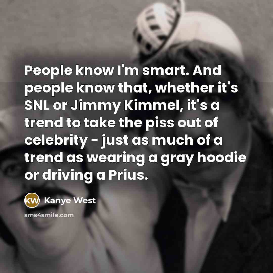 “People know I'm smart. And people know that, whether it's SNL or Jimmy Kimmel, it's a trend to take the piss out of celebrity - just as much of a trend as wearing a gray hoodie or driving a Prius.” quote by Kanye West