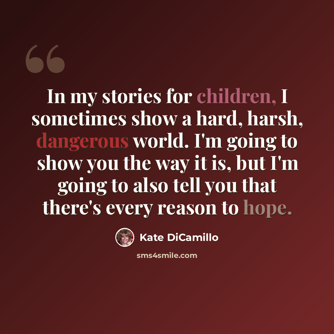 “In my stories for children, I sometimes show a hard, harsh, dangerous world. I'm going to show you the way it is, but I'm going to also tell you that there's every reason to hope.” quote by Kate DiCamillo