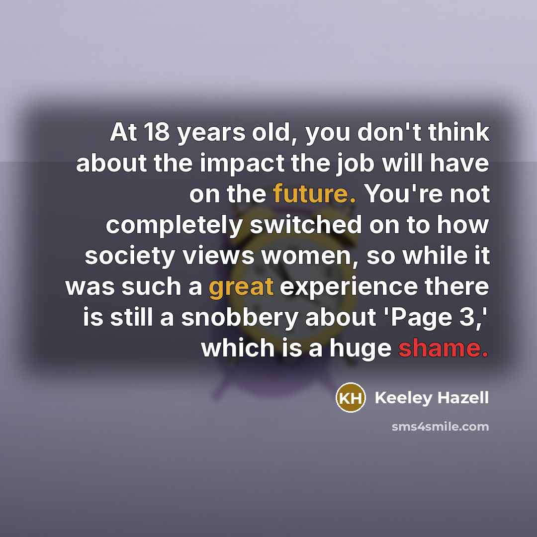 “At 18 years old, you don't think about the impact the job will have on the future. You're not completely switched on to how society views women, so while it was such a great experience there is still a snobbery about 'Page 3,' which is a huge shame.” quote by Keeley Hazell