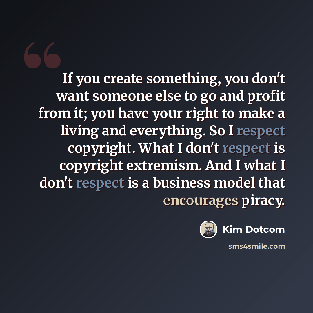 “If you create something, you don't want someone else to go and profit from it; you have your right to make a living and everything. So I respect copyright. What I don't respect is copyright extremism. And I what I don't respect is a business model that encourages piracy.” quote by Kim Dotcom
