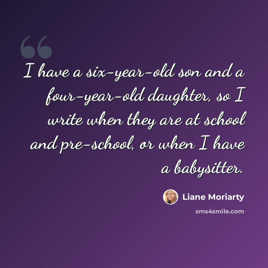 “I have a six-year-old son and a four-year-old daughter, so I write when they are at school and pre-school, or when I have a babysitter.” quote by Liane Moriarty